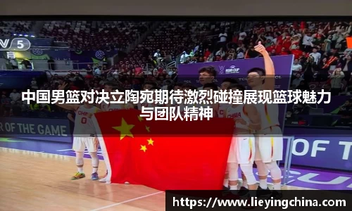 中国男篮对决立陶宛期待激烈碰撞展现篮球魅力与团队精神